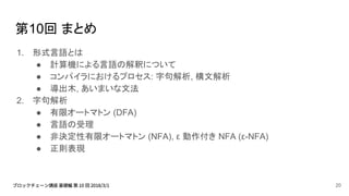 第10回 まとめ
1. 形式言語とは
● 計算機による言語の解釈について
● コンパイラにおけるプロセス: 字句解析, 構文解析
● 導出木, あいまいな文法
2. 字句解析
● 有限オートマトン (DFA)
● 言語の受理
● 非決定性有限オートマトン (NFA), ε 動作付き NFA (ε-NFA)
● 正則表現
20
 