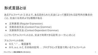 形式言語とは
あるアルファベット Σ の上で、ある定められた文法によって規定される記号列の集合の
こと。文法には次のような種類がある
● 正則表現 (Regular Expression)
● 文脈自由文法 (Context-Free Grammar)
● 文脈依存文法 (Context-Dependent Grammar)
ここでいうアルファベットとは、文法で利用できる記号 (トークン) のこと
アルファベットの例:
● 0-9, “-” … 電話番号
● 0-9, a-z, A-Z, その他の記号 … プログラミング言語で用いるアルファベット
3
 