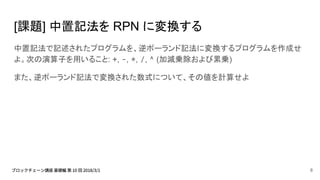 [課題] 中置記法を RPN に変換する
中置記法で記述されたプログラムを、逆ポーランド記法に変換するプログラムを作成せ
よ。次の演算子を用いること: +, -, *, /, ^ (加減乗除および累乗)
また、逆ポーランド記法で変換された数式について、その値を計算せよ
8
 