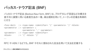 バッカス・ナウア記法 (BNF)
バッカス・ナウア記法 (Backus-Naur form, BNF) は、プログラミング言語などの構文を
表すのに頻繁に用いる表現方法の一種。導出規則を用いて、トークンの定義を再帰的
に行う
<func-decl> ::= <type-name> <identifier> "(" <parameters> ")" <block>
<parameters> ::= <parameter> |
<parameters> "," <parameter>
<parameter> ::= <type-name> <identifier>
<block> ::= "{" <block> "}"
…
RFC や ASN.1 などでも、BNF やそれに類似された記法を用いて文法を定義する
9
 