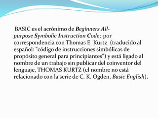 BASIC es el acrónimo de Beginners All-
purpose Symbolic Instruction Code; por
correspondencia con Thomas E. Kurtz. (traducido al
español: "código de instrucciones simbólicas de
propósito general para principiantes") y está ligado al
nombre de un trabajo sin publicar del coinventor del
lenguaje, THOMAS KURTZ (el nombre no está
relacionado con la serie de C. K. Ogden, Basic English).
 