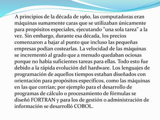 A principios de la década de 1960, las computadoras eran
máquinas sumamente caras que se utilizaban únicamente
para propósitos especiales, ejecutando "una sola tarea" a la
vez. Sin embargo, durante esa década, los precios
comenzaron a bajar al punto que incluso las pequeñas
empresas podían costearlas. La velocidad de las máquinas
se incrementó al grado que a menudo quedaban ociosas
porque no había suficientes tareas para ellas. Todo esto fue
debido a la rápida evolución del hardware. Los lenguajes de
programación de aquellos tiempos estaban diseñados con
orientación para propósitos específicos, como las máquinas
en las que corrían; por ejemplo para el desarrollo de
programas de cálculo o procesamiento de fórmulas se
diseñó FORTRAN y para los de gestión o administración de
información se desarrolló COBOL.
 