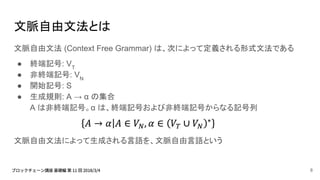 文脈自由文法とは
文脈自由文法 (Context Free Grammar) は、次によって定義される形式文法である
● 終端記号: VT
● 非終端記号: VN
● 開始記号: S
● 生成規則: A → α の集合
A は非終端記号。α は、終端記号および非終端記号からなる記号列
文脈自由文法によって生成される言語を、文脈自由言語という
8
 