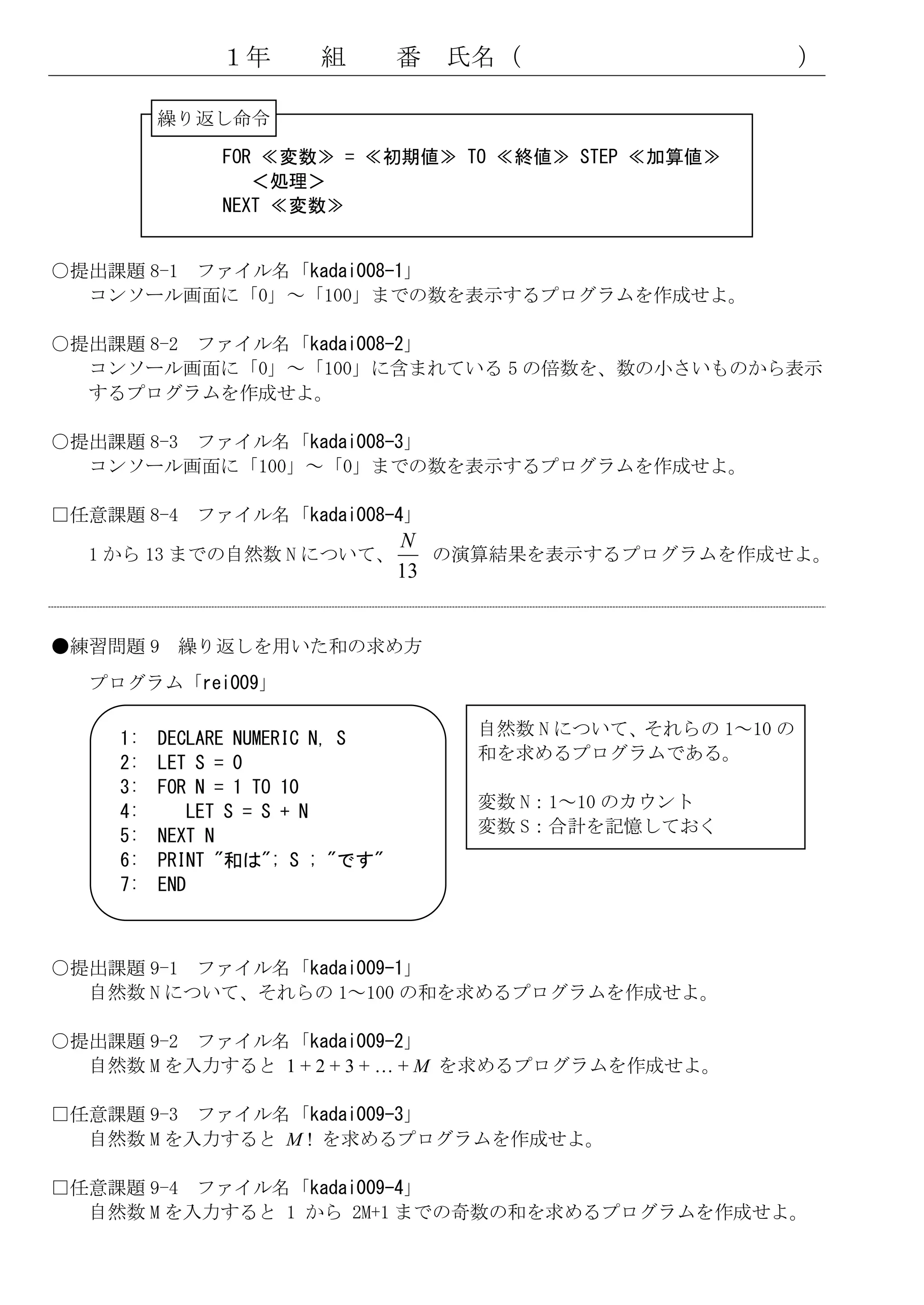 １年       組        番   氏名（                       ）

          繰り返し命令

               FOR ≪変数≫ = ≪初期値≫ TO ≪終値≫ STEP ≪加算値≫
                  ＜処理＞
               NEXT ≪変数≫


○提出課題 8-1 ファイル名「kadai008-1」
  コンソール画面に「0」～「100」までの数を表示するプログラムを作成せよ。

○提出課題 8-2 ファイル名「kadai008-2」
  コンソール画面に「0」～「100」に含まれている 5 の倍数を、数の小さいものから表示
  するプログラムを作成せよ。

○提出課題 8-3 ファイル名「kadai008-3」
  コンソール画面に「100」～「0」までの数を表示するプログラムを作成せよ。

□任意課題 8-4 ファイル名「kadai008-4」
                                 N
  1 から 13 までの自然数 N について、            の演算結果を表示するプログラムを作成せよ。
                                 13


●練習問題 9 繰り返しを用いた和の求め方
  プログラム「rei009」

                                      自然数 N について、それらの 1～10 の
     1:   DECLARE NUMERIC N, S
                                      和を求めるプログラムである。
     2:   LET S = 0
     3:   FOR N = 1 TO 10
                                      変数 N：1～10 のカウント
     4:      LET S = S + N
                                      変数 S：合計を記憶しておく
     5:   NEXT N
     6:   PRINT "和は"; S ; "です"
     7:   END



○提出課題 9-1 ファイル名「kadai009-1」
  自然数 N について、それらの 1～100 の和を求めるプログラムを作成せよ。

○提出課題 9-2 ファイル名「kadai009-2」
  自然数 M を入力すると 1 + 2 + 3 + … + M を求めるプログラムを作成せよ。

□任意課題 9-3 ファイル名「kadai009-3」
  自然数 M を入力すると M ! を求めるプログラムを作成せよ。

□任意課題 9-4 ファイル名「kadai009-4」
  自然数 M を入力すると 1 から 2M+1 までの奇数の和を求めるプログラムを作成せよ。
 