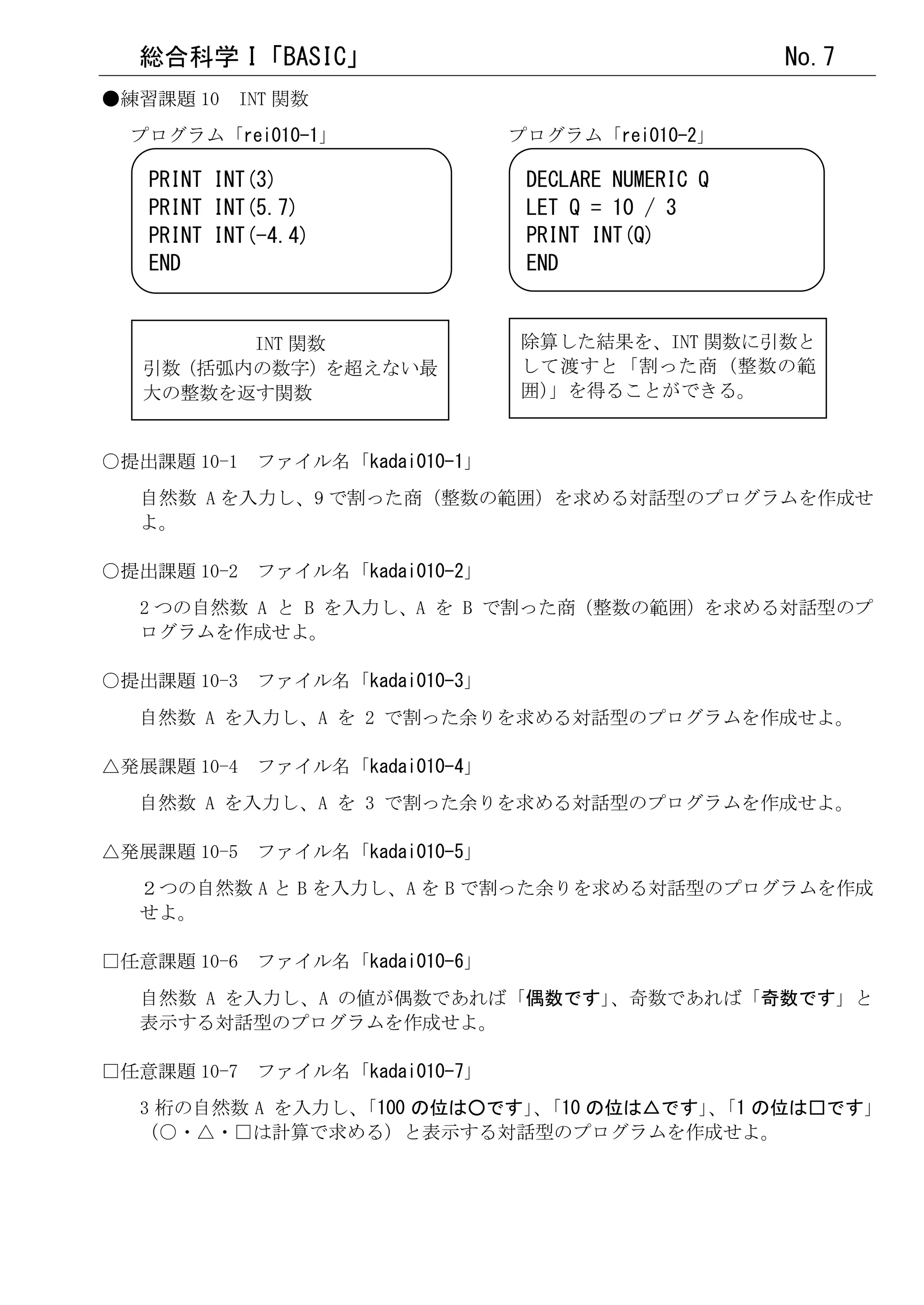 総合科学 I「BASIC」                                     No.7
●練習課題 10 INT 関数
  プログラム「rei010-1」              プログラム「rei010-2」

   PRINT INT(3)                 DECLARE NUMERIC Q
   PRINT INT(5.7)               LET Q = 10 / 3
   PRINT INT(-4.4)              PRINT INT(Q)
   END                          END


         INT 関数                除算した結果を、INT 関数に引数と
   引数（括弧内の数字）を超えない最            して渡すと「割った商（整数の範
   大の整数を返す関数                   囲）
                                」を得ることができる。


○提出課題 10-1 ファイル名「kadai010-1」
  自然数 A を入力し、9 で割った商（整数の範囲）を求める対話型のプログラムを作成せ
  よ。

○提出課題 10-2 ファイル名「kadai010-2」
  2 つの自然数 A と B を入力し、A を B で割った商（整数の範囲）を求める対話型のプ
  ログラムを作成せよ。

○提出課題 10-3 ファイル名「kadai010-3」
  自然数 A を入力し、A を 2 で割った余りを求める対話型のプログラムを作成せよ。

△発展課題 10-4 ファイル名「kadai010-4」
  自然数 A を入力し、A を 3 で割った余りを求める対話型のプログラムを作成せよ。

△発展課題 10-5 ファイル名「kadai010-5」
  ２つの自然数 A と B を入力し、A を B で割った余りを求める対話型のプログラムを作成
  せよ。

□任意課題 10-6 ファイル名「kadai010-6」
  自然数 A を入力し、A の値が偶数であれば「偶数です」、奇数であれば「奇数です」と
  表示する対話型のプログラムを作成せよ。

□任意課題 10-7 ファイル名「kadai010-7」
  3 桁の自然数 A を入力し、
                「100 の位は○です」「10 の位は△です」「1 の位は□です」
                           、          、
  （○・△・□は計算で求める）と表示する対話型のプログラムを作成せよ。
 