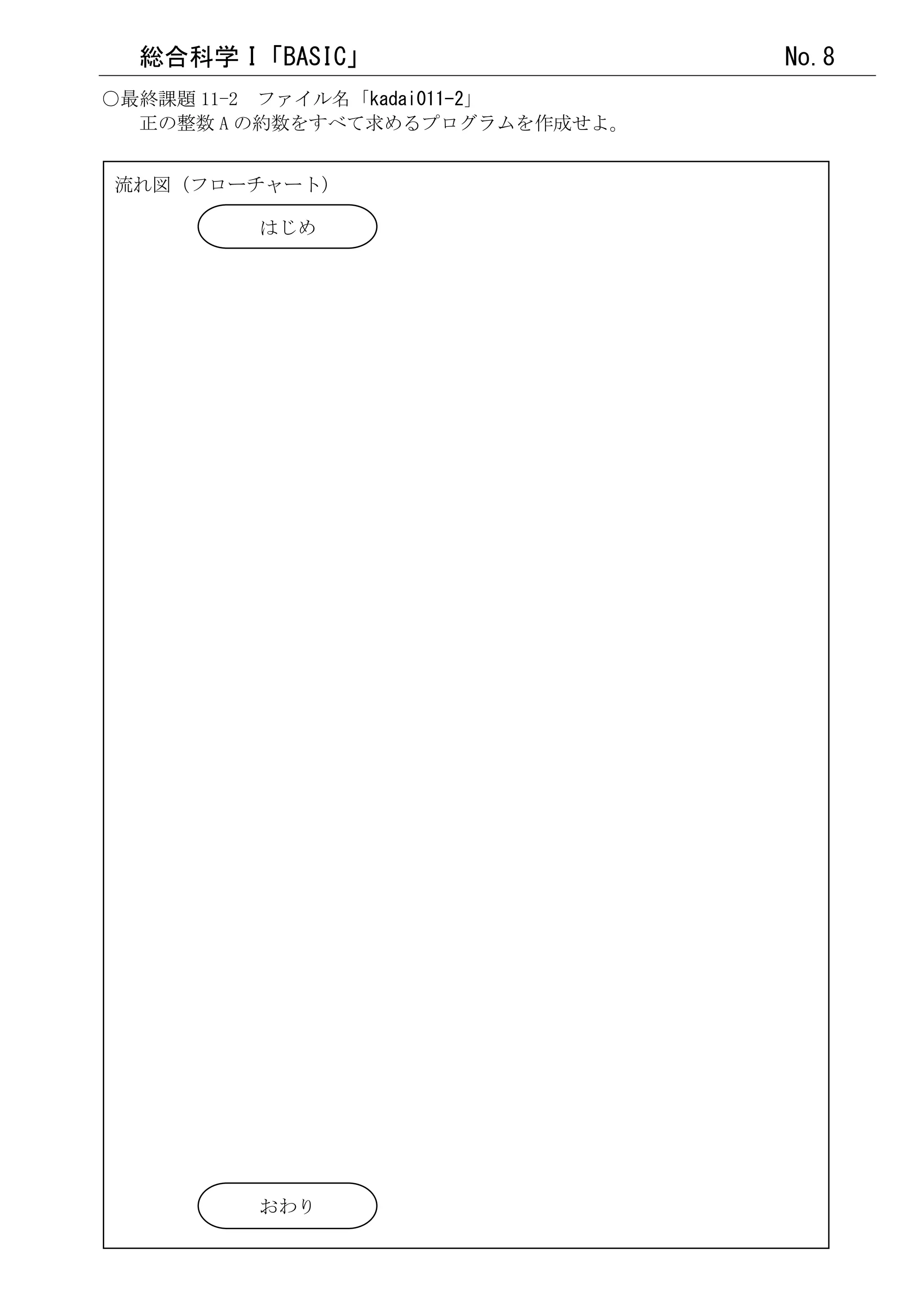 総合科学 I「BASIC」                  No.8
○最終課題 11-2 ファイル名「kadai011-2」
  正の整数 A の約数をすべて求めるプログラムを作成せよ。


流れ図（フローチャート）

        はじめ




        おわり
 