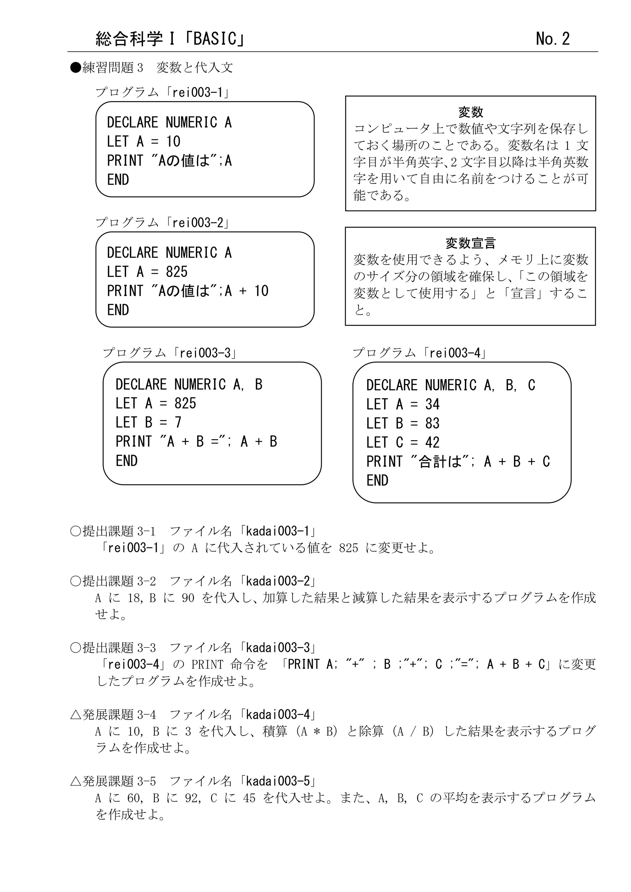 総合科学 I「BASIC」                                             No.2
●練習問題 3 変数と代入文
   プログラム「rei003-1」
                                               変数
    DECLARE NUMERIC A                コンピュータ上で数値や文字列を保存し
    LET A = 10                       ておく場所のことである。変数名は 1 文
    PRINT "Aの値は";A                   字目が半角英字、 文字目以降は半角英数
                                             2
    END                              字を用いて自由に名前をつけることが可
                                     能である。

   プログラム「rei003-2」
                                            変数宣言
    DECLARE NUMERIC A                変数を使用できるよう、メモリ上に変数
    LET A = 825                      のサイズ分の領域を確保し、
                                                 「この領域を
    PRINT "Aの値は";A + 10              変数として使用する」と「宣言」するこ
    END                              と。


    プログラム「rei003-3」                  プログラム「rei003-4」

      DECLARE NUMERIC A, B            DECLARE NUMERIC A, B, C
      LET A = 825                     LET A = 34
      LET B = 7                       LET B = 83
      PRINT "A + B ="; A + B          LET C = 42
      END                             PRINT "合計は"; A + B + C
                                      END


○提出課題 3-1 ファイル名「kadai003-1」
  「rei003-1」の A に代入されている値を 825 に変更せよ。

○提出課題 3-2 ファイル名「kadai003-2」
  A に 18, B に 90 を代入し、加算した結果と減算した結果を表示するプログラムを作成
  せよ。

○提出課題 3-3 ファイル名「kadai003-3」
  「rei003-4」の PRINT 命令を 「PRINT A; "+" ; B ;"+"; C ;"="; A + B + C」に変更
  したプログラムを作成せよ。

△発展課題 3-4 ファイル名「kadai003-4」
  A に 10, B に 3 を代入し、積算（A * B）と除算（A / B）した結果を表示するプログ
  ラムを作成せよ。

△発展課題 3-5 ファイル名「kadai003-5」
  A に 60, B に 92, C に 45 を代入せよ。また、A, B, C の平均を表示するプログラム
  を作成せよ。
 