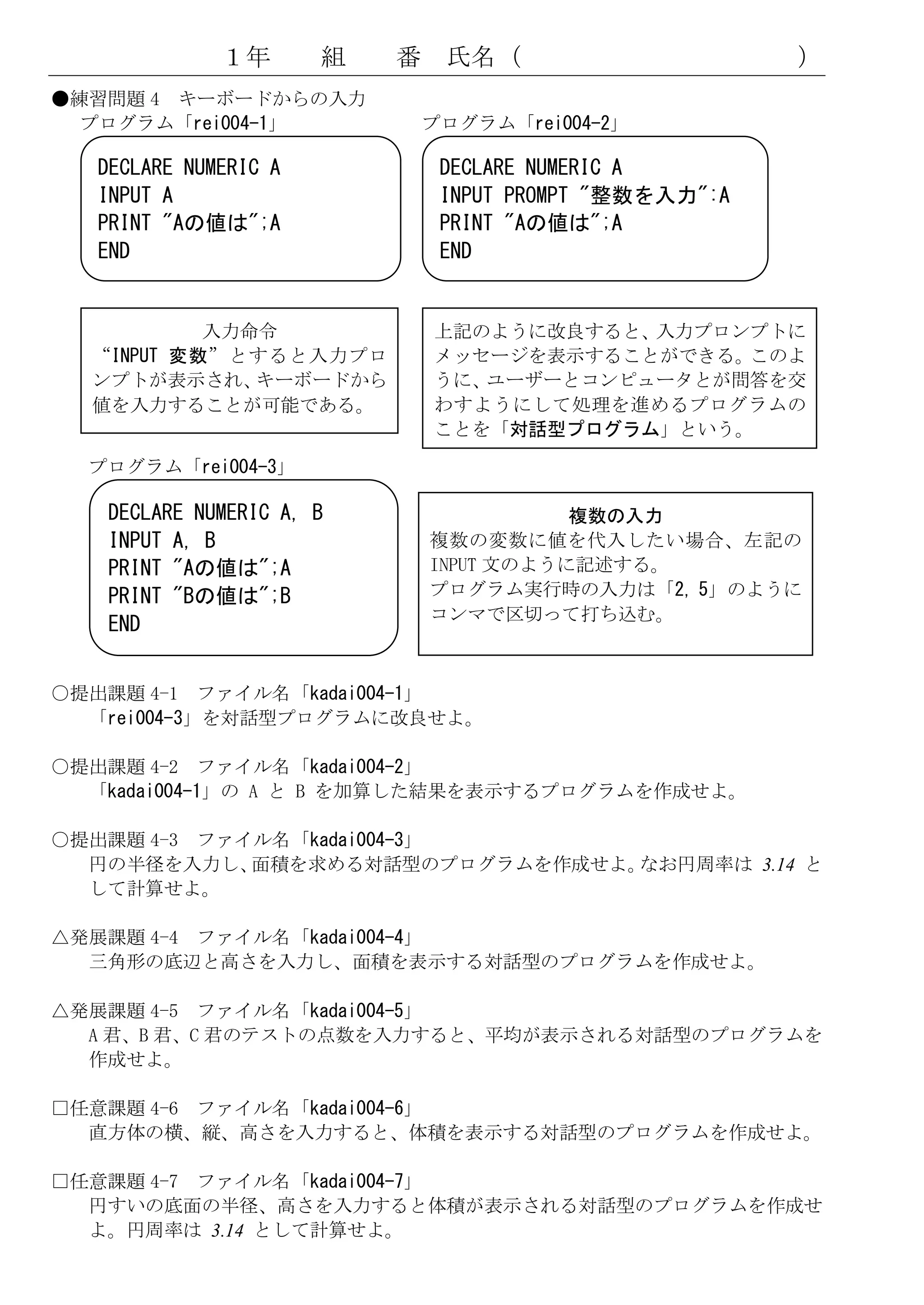 １年       組   番    氏名（                      ）
●練習問題 4 キーボードからの入力
  プログラム「rei004-1」              プログラム「rei004-2」

   DECLARE NUMERIC A            DECLARE NUMERIC A
   INPUT A                      INPUT PROMPT "整数を入力":A
   PRINT "Aの値は";A               PRINT "Aの値は";A
   END                          END


           入力命令                上記のように改良すると、入力プロンプトに
  “INPUT 変数”とすると入力プロ           メッセージを表示することができる。このよ
  ンプトが表示され、   キーボードから          うに、ユーザーとコンピュータとが問答を交
  値を入力することが可能である。              わすようにして処理を進めるプログラムの
                               ことを「対話型プログラム」という。
  プログラム「rei004-3」

   DECLARE NUMERIC A, B                   複数の入力
   INPUT A, B                  複数の変数に値を代入したい場合、左記の
   PRINT "Aの値は";A              INPUT 文のように記述する。
   PRINT "Bの値は";B              プログラム実行時の入力は「2, 5」のように
                               コンマで区切って打ち込む。
   END


○提出課題 4-1 ファイル名「kadai004-1」
  「rei004-3」を対話型プログラムに改良せよ。

○提出課題 4-2 ファイル名「kadai004-2」
  「kadai004-1」の A と B を加算した結果を表示するプログラムを作成せよ。

○提出課題 4-3 ファイル名「kadai004-3」
  円の半径を入力し、  面積を求める対話型のプログラムを作成せよ。なお円周率は 3.14 と
  して計算せよ。

△発展課題 4-4 ファイル名「kadai004-4」
  三角形の底辺と高さを入力し、面積を表示する対話型のプログラムを作成せよ。

△発展課題 4-5 ファイル名「kadai004-5」
  A 君、B 君、C 君のテストの点数を入力すると、平均が表示される対話型のプログラムを
  作成せよ。

□任意課題 4-6 ファイル名「kadai004-6」
  直方体の横、縦、高さを入力すると、体積を表示する対話型のプログラムを作成せよ。

□任意課題 4-7 ファイル名「kadai004-7」
  円すいの底面の半径、高さを入力すると体積が表示される対話型のプログラムを作成せ
  よ。円周率は 3.14 として計算せよ。
 