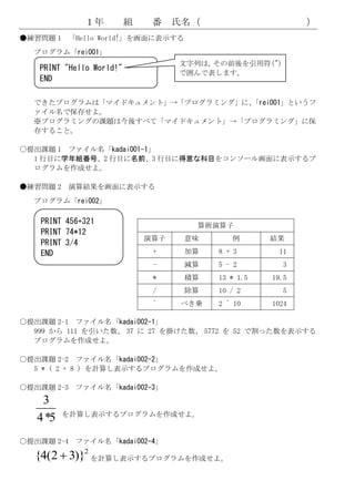 １年          組    番    氏名（                     ）
●練習問題 1 「Hello World!」を画面に表示する
  プログラム「rei001」
                                    文字列は，その前後を引用符(")
   PRINT "Hello World!"
                                    で囲んで表します。
   END

  できたプログラムは「マイドキュメント」→「プログラミング」に、
                                「rei001」というフ
  ァイル名で保存せよ。
  ※プログラミングの課題は今後すべて「マイドキュメント」→「プログラミング」に保
  存すること。

○提出課題 1 ファイル名「kadai001-1」
  1 行目に学年組番号、2 行目に名前、3 行目に得意な科目をコンソール画面に表示するプ
  ログラムを作成せよ。

●練習問題 2 演算結果を画面に表示する
  プログラム「rei002」

    PRINT 456+321                     算術演算子
    PRINT 74*12
                              演算子    意味      例       結果
    PRINT 3/4
    END                        +     加算   8 + 3       11
                               -     減算   5 - 2         3
                               *     積算   13 * 1.5   19.5
                               /     除算   10 / 2        5
                               ^    べき乗   2 ^ 10     1024

○提出課題 2-1 ファイル名「kadai002-1」
  999 から 111 を引いた数、 37 に 27 を掛けた数、 5772 を 52 で割った数を表示する
  プログラムを作成せよ。

○提出課題 2-2 ファイル名「kadai002-2」
  5 * ( 2 + 8 ) を計算し表示するプログラムを作成せよ。

○提出課題 2-3 ファイル名「kadai002-3」
    3
          を計算し表示するプログラムを作成せよ。
   4 *5
○提出課題 2-4 ファイル名「kadai002-4」

  {4(2  3)}
           2
             を計算し表示するプログラムを作成せよ。
 