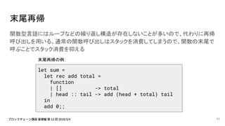 末尾再帰
関数型言語にはループなどの繰り返し構造が存在しないことが多いので、代わりに再帰
呼び出しを用いる。通常の関数呼び出しはスタックを消費してしまうので、関数の末尾で
呼ぶことでスタック消費を抑える
let sum =
let rec add total =
function
| [] -> total
| head :: tail -> add (head + total) tail
in
add 0;;
末尾再帰の例:
11
 