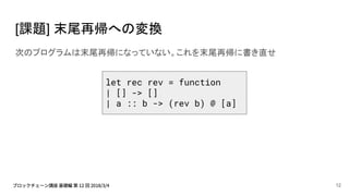 [課題] 末尾再帰への変換
次のプログラムは末尾再帰になっていない。これを末尾再帰に書き直せ
let rec rev = function
| [] -> []
| a :: b -> (rev b) @ [a]
12
 