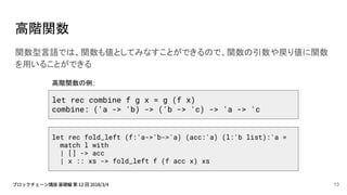 高階関数
関数型言語では、関数も値としてみなすことができるので、関数の引数や戻り値に関数
を用いることができる
let rec combine f g x = g (f x)
combine: ('a -> 'b) -> ('b -> 'c) -> 'a -> 'c
let rec fold_left (f:'a->'b->'a) (acc:'a) (l:'b list):'a =
match l with
| [] -> acc
| x :: xs -> fold_left f (f acc x) xs
高階関数の例:
13
 