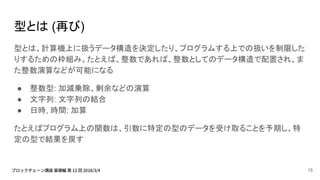 型とは (再び)
型とは、計算機上に扱うデータ構造を決定したり、プログラムする上での扱いを制限した
りするための枠組み。たとえば、整数であれば、整数としてのデータ構造で配置され、ま
た整数演算などが可能になる
● 整数型: 加減乗除、剰余などの演算
● 文字列: 文字列の結合
● 日時, 時間: 加算
たとえばプログラム上の関数は、引数に特定の型のデータを受け取ることを予期し、特
定の型で結果を戻す
15
 