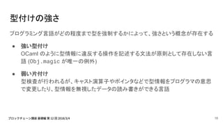 型付けの強さ
プログラミング言語がどの程度まで型を強制するかによって、強さという概念が存在する
● 強い型付け
OCaml のように型情報に違反する操作を記述する文法が原則として存在しない言
語 (Obj.magic が唯一の例外)
● 弱い片付け
型検査が行われるが、キャスト演算子やポインタなどで型情報をプログラマの意思
で変更したり、型情報を無視したデータの読み書きができる言語
18
 