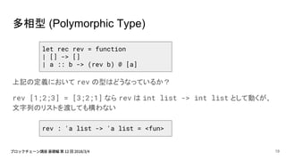 多相型 (Polymorphic Type)
上記の定義において rev の型はどうなっているか？
rev [1;2;3] = [3;2;1] なら rev は int list -> int list として動くが、
文字列のリストを渡しても構わない
let rec rev = function
| [] -> []
| a :: b -> (rev b) @ [a]
rev : 'a list -> 'a list = <fun>
19
 