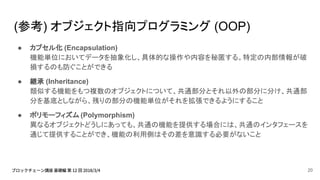 (参考) オブジェクト指向プログラミング (OOP)
● カプセル化 (Encapsulation)
機能単位においてデータを抽象化し、具体的な操作や内容を秘匿する。特定の内部情報が破
損するのも防ぐことができる
● 継承 (Inheritance)
類似する機能をもつ複数のオブジェクトについて、共通部分とそれ以外の部分に分け、共通部
分を基底としながら、残りの部分の機能単位がそれを拡張できるようにすること
● ポリモーフィズム (Polymorphism)
異なるオブジェクトどうしにあっても、共通の機能を提供する場合には、共通のインタフェースを
通じて提供することができ、機能の利用側はその差を意識する必要がないこと
20
 