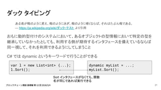 ダック タイピング
ある鳥が鴨のように見え、鴨のように泳ぎ、鴨のように鳴くならば、それはたぶん鴨である。
— https://ja.wikipedia.org/wiki/ダック・テスト より引用
おもに動的型付けのシステムにおいて、あるオブジェクトの型情報において特定の型を
継承していなかったとしても、利用する側が期待するインタフェースを備えているならば
同一視して、それを利用できるようにしてしまうこと
C# では dynamic というキーワードで行うことができる
var l = new List<int> {...};
l.Sort();
dynamic myList = ...;
myList.Sort();
Sort インタフェースがなくても、関数
名が同じであれば実行できる
21
 
