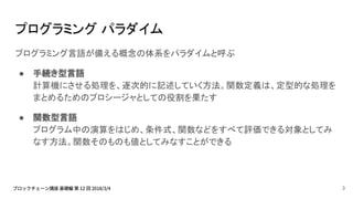 プログラミング パラダイム
プログラミング言語が備える概念の体系をパラダイムと呼ぶ
● 手続き型言語
計算機にさせる処理を、逐次的に記述していく方法。関数定義は、定型的な処理を
まとめるためのプロシージャとしての役割を果たす
● 関数型言語
プログラム中の演算をはじめ、条件式、関数などをすべて評価できる対象としてみ
なす方法。関数そのものも値としてみなすことができる
3
 