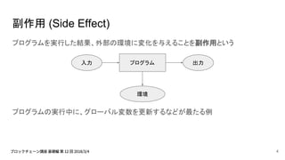 副作用 (Side Effect)
プログラムを実行した結果、外部の環境に変化を与えることを副作用という
プログラムの実行中に、グローバル変数を更新するなどが最たる例
プログラム入力 出力
環境
4
 