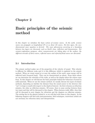 Chapter 2

Basic principles of the seismic
method

In this chapter we introduce the basic notion of seismic waves. In the earth, seismic
waves can propagate as longitudinal (P) or as shear (S) waves. For free space, the one-
dimensional wave equation is derived. The wave phenomena occurring at a boundary
between two layers are discussed, such as Snell’s Law, reﬂection and transmission. For
seismic-exploration purposes, where measurements are taking place at the surface, the
diﬀerent arrivals of direct waves, reﬂected waves and refracted/head waves are discussed.




2.1     Introduction

The seismic method makes use of the properties of the velocity of sound. This velocity
is diﬀerent for diﬀerent rocks and it is this diﬀerence which is exploited in the seismic
method. When we create sound at or near the surface of the earth, some energy will be
reﬂected back (bounced back). They can be characterized as echoes. From these echoes
we can determine the velocities of the rocks, as well as the depths where the echoes came
from. In this chapter we will discuss the basic principles behind the behaviour of sound in
solid materials. When we use the seismic method, we usually discuss two types of seismic
methods, depending on whether the distance from the sound source to the detector (the
”ear”) is large or small with respect to the depth of interest: the ﬁrst is known as refraction
seismics, the other as reﬂection seismics. Of course, there is some overlap between those
two types and that will be discussed in this chapter. When features really diﬀer, then that
will be discussed in next chapter for refraction and the chapters on reﬂection seismics.
The overlap lies in the physics behind it, so we will deal with these in this chapter. In the
following chapters will deal with instrumentation, ﬁeld techniques, corrections (which are
not necessary for refraction data) and interpretation.




                                              18
 