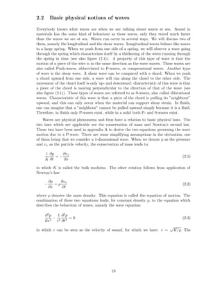 2.2       Basic physical notions of waves

Everybody knows what waves are when we are talking about waves at sea. Sound in
materials has the same kind of behaviour as these waves, only they travel much faster
than the waves we see at sea. Waves can occur in several ways. We will discuss two of
them, namely the longitudinal and the shear waves. Longitudinal waves behave like waves
in a large spring. When we push from one side of a spring, we will observe a wave going
through the spring which characterizes itself by a thickening of the wires running through
the spring in time (see also ﬁgure (2.1)). A property of this type of wave is that the
motion of a piece of the wire is in the same direction as the wave moves. These waves are
also called Push-waves, abbreviated to P-waves, or compressional waves. Another type
of wave is the shear wave. A shear wave can be compared with a chord. When we push
a chord upward from one side, a wave will run along the chord to the other side. The
movement of the chord itself is only up- and downward: characteristic of this wave is that
a piece of the chord is moving perpendicular to the direction of that of the wave (see
also ﬁgure (2.1)). These types of waves are referred to as S-waves, also called dilatational
waves. Characteristic of this wave is that a piece of the chord is pulling its ”neighbour”
upward, and this can only occur when the material can support shear strain. In ﬂuids,
one can imagine that a ”neighbour” cannot be pulled upward simply because it is a ﬂuid.
Therefore, in ﬂuids only P-waves exist, while in a solid both P- and S-waves exist.
    Waves are physical phenomena and thus have a relation to basic physical laws. The
two laws which are applicable are the conservation of mass and Newton’s second law.
These two have been used in appendix A to derive the two equations governing the wave
motion due to a P-wave. There are some simplifying assumptions in the derivation, one
of them being that we consider a 1-dimensional wave. When we denote p as the pressure
and vx as the particle velocity, the conservation of mass leads to:

      1 ∂p    ∂vx
           =−                                                                          (2.1)
      K ∂t    ∂x

in which K is called the bulk modulus. The other relation follows from application of
Newton’s law:

          ∂p    ∂vx
      −      =ρ                                                                        (2.2)
          ∂x     ∂t

where ρ denotes the mass density. This equation is called the equation of motion. The
combination of these two equations leads, for constant density ρ, to the equation which
describes the behaviour of waves, namely the wave equation:

      ∂2p   1 ∂2p
          − 2 2 =0                                                                     (2.3)
      ∂x2 c ∂t

in which c can be seen as the velocity of sound, for which we have: c =          K/ρ. The




                                            19
 