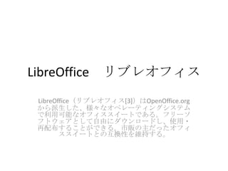 LibreOffice リブレオフィス
 LibreOffice（リブレオフィス[3]）はOpenOffice.org
 から派生した、様々なオペレーティングシステム
 で利用可能なオフィススイートである。フリーソ
 フトウェアとして自由にダウンロードし、使用・
 再配布することができる。市販の主だったオフィ
        ススイートとの互換性を維持する。
 