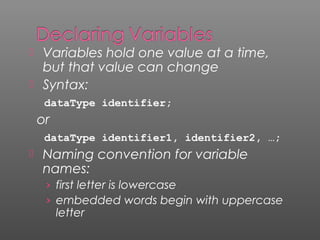  Variables hold one value at a time,
but that value can change
 Syntax:
dataType identifier;
or
dataType identifier1, identifier2, …;
 Naming convention for variable
names:
› first letter is lowercase
› embedded words begin with uppercase
letter
 