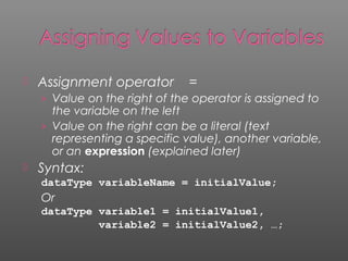  Assignment operator =
› Value on the right of the operator is assigned to
the variable on the left
› Value on the right can be a literal (text
representing a specific value), another variable,
or an expression (explained later)
 Syntax:
dataType variableName = initialValue;
Or
dataType variable1 = initialValue1,
variable2 = initialValue2, …;
 