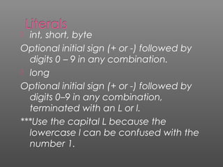  int, short, byte
Optional initial sign (+ or -) followed by
digits 0 – 9 in any combination.
 long
Optional initial sign (+ or -) followed by
digits 0–9 in any combination,
terminated with an L or l.
***Use the capital L because the
lowercase l can be confused with the
number 1.
 