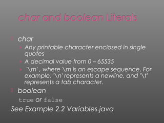  char
› Any printable character enclosed in single
quotes
› A decimal value from 0 – 65535
› 'm' , where m is an escape sequence. For
example, 'n' represents a newline, and 't'
represents a tab character.
 boolean
true or false
See Example 2.2 Variables.java
 