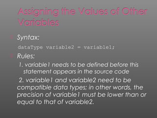  Syntax:
dataType variable2 = variable1;
 Rules:
1. variable1 needs to be defined before this
statement appears in the source code
2. variable1 and variable2 need to be
compatible data types; in other words, the
precision of variable1 must be lower than or
equal to that of variable2.
 