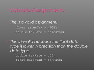  This is a valid assignment:
float salesTax = .05f;
double taxRate = salesTax;
 This is invalid because the float data
type is lower in precision than the double
data type:
double taxRate = .05;
float salesTax = taxRate;
 