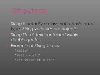  String is actually a class, not a basic data
type; String variables are objects
 String literal: text contained within
double quotes.
 Example of String literals:
"Hello"
"Hello world"
"The value of x is "
 