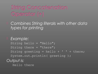  Combines String literals with other data
types for printing
 Example:
String hello = "Hello";
String there = "there";
String greeting = hello + ' ' + there;
System.out.println( greeting );
Output is:
Hello there
 