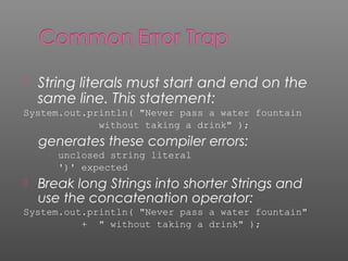  String literals must start and end on the
same line. This statement:
System.out.println( "Never pass a water fountain
without taking a drink" );
generates these compiler errors:
unclosed string literal
')' expected
 Break long Strings into shorter Strings and
use the concatenation operator:
System.out.println( "Never pass a water fountain"
+ " without taking a drink" );
 