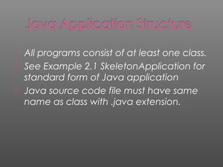  All programs consist of at least one class.
 See Example 2.1 SkeletonApplication for
standard form of Java application
 Java source code file must have same
name as class with .java extension.
 