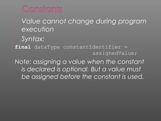  Value cannot change during program
execution
 Syntax:
final dataType constantIdentifier =
assignedValue;
Note: assigning a value when the constant
is declared is optional. But a value must
be assigned before the constant is used.
 