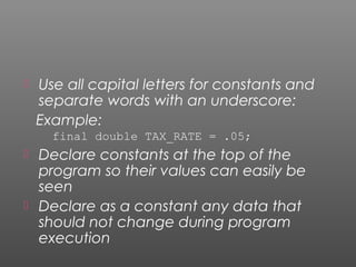  Use all capital letters for constants and
separate words with an underscore:
Example:
final double TAX_RATE = .05;
 Declare constants at the top of the
program so their values can easily be
seen
 Declare as a constant any data that
should not change during program
execution
 