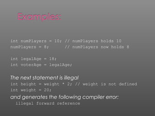 int numPlayers = 10; // numPlayers holds 10
numPlayers = 8; // numPlayers now holds 8
int legalAge = 18;
int voterAge = legalAge;
The next statement is illegal
int height = weight * 2; // weight is not defined
int weight = 20;
and generates the following compiler error:
illegal forward reference
 