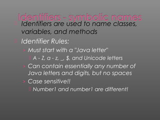  Identifiers are used to name classes,
variables, and methods
 Identifier Rules:
› Must start with a "Java letter"
 A - Z, a - z, _, $, and Unicode letters
› Can contain essentially any number of
Java letters and digits, but no spaces
› Case sensitive!!
 Number1 and number1 are different!
 