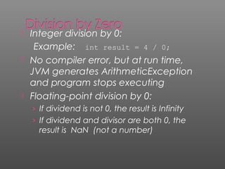  Integer division by 0:
Example: int result = 4 / 0;
 No compiler error, but at run time,
JVM generates ArithmeticException
and program stops executing
 Floating-point division by 0:
› If dividend is not 0, the result is Infinity
› If dividend and divisor are both 0, the
result is NaN (not a number)
 