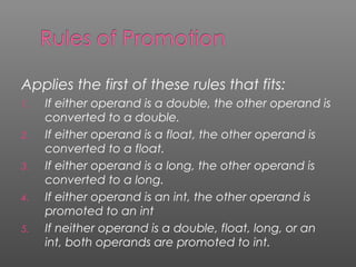 Applies the first of these rules that fits:
1. If either operand is a double, the other operand is
converted to a double.
2. If either operand is a float, the other operand is
converted to a float.
3. If either operand is a long, the other operand is
converted to a long.
4. If either operand is an int, the other operand is
promoted to an int
5. If neither operand is a double, float, long, or an
int, both operands are promoted to int.
 