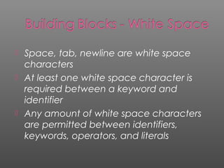  Space, tab, newline are white space
characters
 At least one white space character is
required between a keyword and
identifier
 Any amount of white space characters
are permitted between identifiers,
keywords, operators, and literals
 