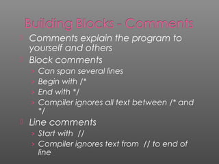  Comments explain the program to
yourself and others
 Block comments
› Can span several lines
› Begin with /*
› End with */
› Compiler ignores all text between /* and
*/
 Line comments
› Start with //
› Compiler ignores text from // to end of
line
 