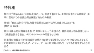 特許権
特許法で認められた知的財産権の一つ。方式主義をとる。発明を促進させる意図で、発
明に至るまでの投資効果を保護するための制度
発明 : 「自然法則を利用した技術的思想の創作のうち高度のものをいう」
(特許法 第2条)
特許は排他的利用権を最長 20 年間にわたって保護する。特許権者が自ら実施しない
で侵害を訴える場合、パテント トロールの問題となりうる
同業種の複数主体が類似分野の特許権を持ちうる場合、クロス ライセンスによって互
いに実施を可能とするため、パテント プールと呼ばれるコンソーシアムを設立することが
ある
10
 