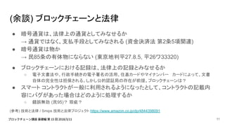 (余談) ブロックチェーンと法律
● 暗号通貨は、法律上の通貨としてみなせるか
→ 通貨ではなく、支払手段としてみなされる (資金決済法 第2条5項関連)
● 暗号通貨は物か
→ 民85条の有体物にならない (東京地判平27.8.5, 平26ワ33320)
● ブロックチェーンにおける記録は、法律上の記録とみなせるか
○ 電子文書法や、行政手続きの電子署名の活用、住基カードやマイナンバー カードによって、文書
自体の完全性は担保される。しかし公的認証局の存在が前提。ブロックチェーンは？
● スマート コントラクトが一般に利用されるようになったとして、コントラクトの記載内
容にバグがあった場合はどのように処理するか
○ 錯誤無効 (民95)？ 瑕疵？
(参考) 技術と法律 / Smips 技術と法律プロジェクト https://www.amazon.co.jp/dp/4844398091
11
 