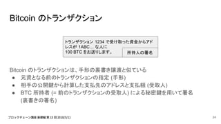 Bitcoin のトランザクション
Bitcoin のトランザクションは、手形の裏書き譲渡と似ている
● 元資となる前のトランザクションの指定 (手形)
● 相手の公開鍵から計算した支払先のアドレスと支払額 (受取人)
● BTC 所持者 (= 前のトランザクションの受取人) による秘密鍵を用いて署名
(裏書きの署名)
トランザクション 1234 で受け取った資金からアド
レスが 1ABC… な人に
100 BTC をお送りします。 所持人の署名
24
 