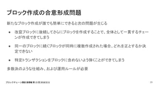 ブロック作成の合意形成問題
新たなブロック作成が誰でも簡単にできると次の問題が生じる
● 改竄ブロックに後続してさらにブロックを作成することで、全体として一貫するチェー
ンが作成できてしまう
● 同一のブロックに続くブロックが同時に複数作成された場合、どれを正とするか決
定できない
● 特定トランザクションをブロックに含めないよう弾くことができてしまう
多数決のような仕組み、および運用ルールが必要
29
 