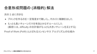 合意形成問題の (消極的) 解法
次の 2 点に尽きる
● ブロックを作るのを一定程度まで難しくし、代わりに報酬を出した
● もっとも長いチェーンだけを有効とみなすルールにした
(厳密には、difficulty の合計値がもっとも大きいチェーンを正とする)
Proof of Work (PoW) とよばれるコンセンサス アルゴリズムの仕組み
31
 