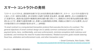 スマート コントラクトの発明
「スマート コントラクトは、契約条件を実行するための計算的な取引規約です。スマート コントラクトを設計する
にあたっての一般的な目標は、多くの契約に共通する事項（支払条件、抵当権、機密性、さらには強制執行な
ど）を遵守させ、悪意のある濫用や偶発的な例外を最小限に抑えつつ、信頼された仲介者の必要性を最小限に
抑えることです。関連する経済目標には、詐欺による経済損失の抑制、仲裁および執行にかかる費用、および
その他の取引コストの削減が含まれます。」 (参考訳)
“A smart contract is a computerized transaction protocol that executes the terms of a contract. The
general objectives of smart contract design are to satisfy common contractual conditions (such as
payment terms, liens, confidentiality, and even enforcement), minimize exceptions both malicious and
accidental, and minimize the need for trusted intermediaries. Related economic goals include lowering
fraud loss, arbitration and enforcement costs, and other transaction costs.”
– Smart Contracts, Nick Szabo, 1994.
http://web.archive.org/web/20160115074927/http://szabo.best.vwh.net/smart.contracts.html
35
 